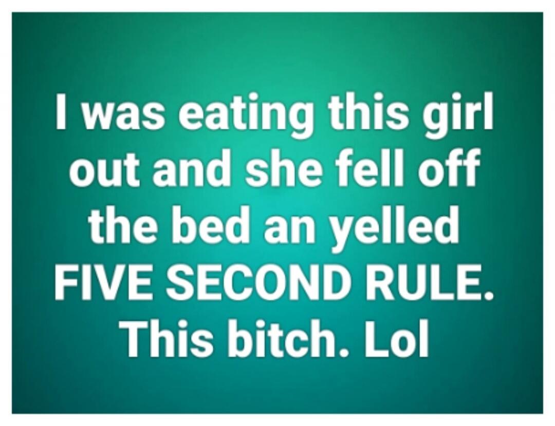 I was eating this girl out and she fell off the bed and yelled FIVE SECOND RULE. This bitch. Lol