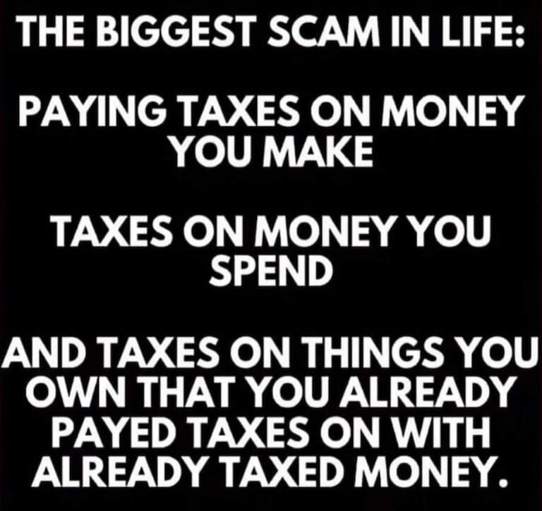 THE BIGGEST SCAM IN LIFE: PAYING TAXES ON MONEY YOU MAKE TAXES ON MONEY YOU SPEND AND TAXES ON THINGS YOU OWN THAT YOU ALREADY PAID TAXES ON WITH ALREADY TAXED MONEY.