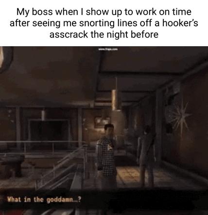 My boss when show up to work on time after seeing me snorting lines off a hookers asscrack the night before What in the goddas