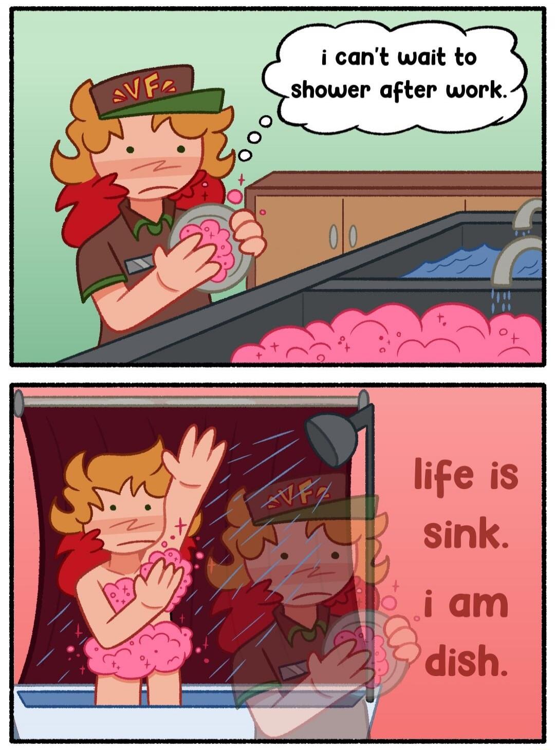 i can't wait to shower after work.
life is sink. i am dish.