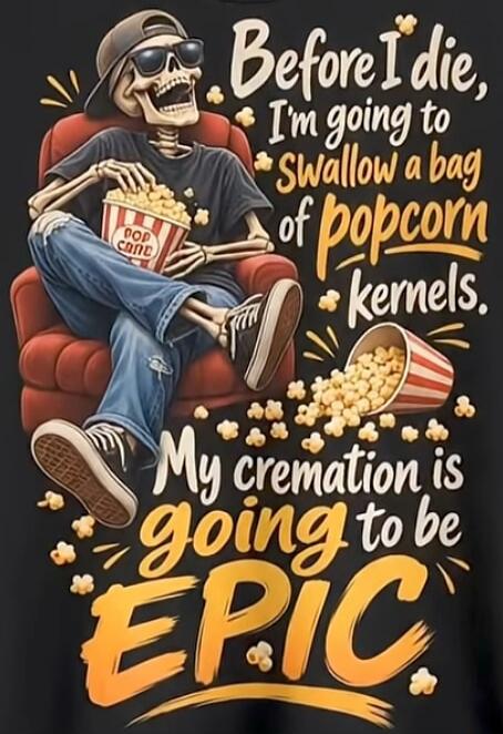 Before I die, I'm going to swallow a bag of popcorn kernels. My cremation is going to be EPIC. POP CORN