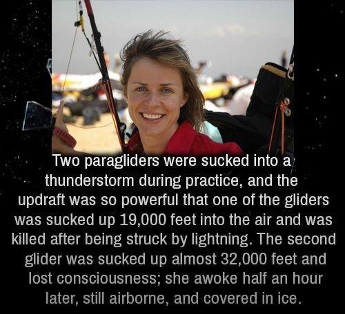 hs o B B W _ T s Two paragliders were sucked into a thunderstorm during practice and the updraft was so powerful that one of the gliders WESI GO R KR CEIA T GR G R T T RTET killed after being struck by lightning The second glider was sucked up almost 32000 feet and lost consciousness she awoke half an hour later still airborne and covered in ice