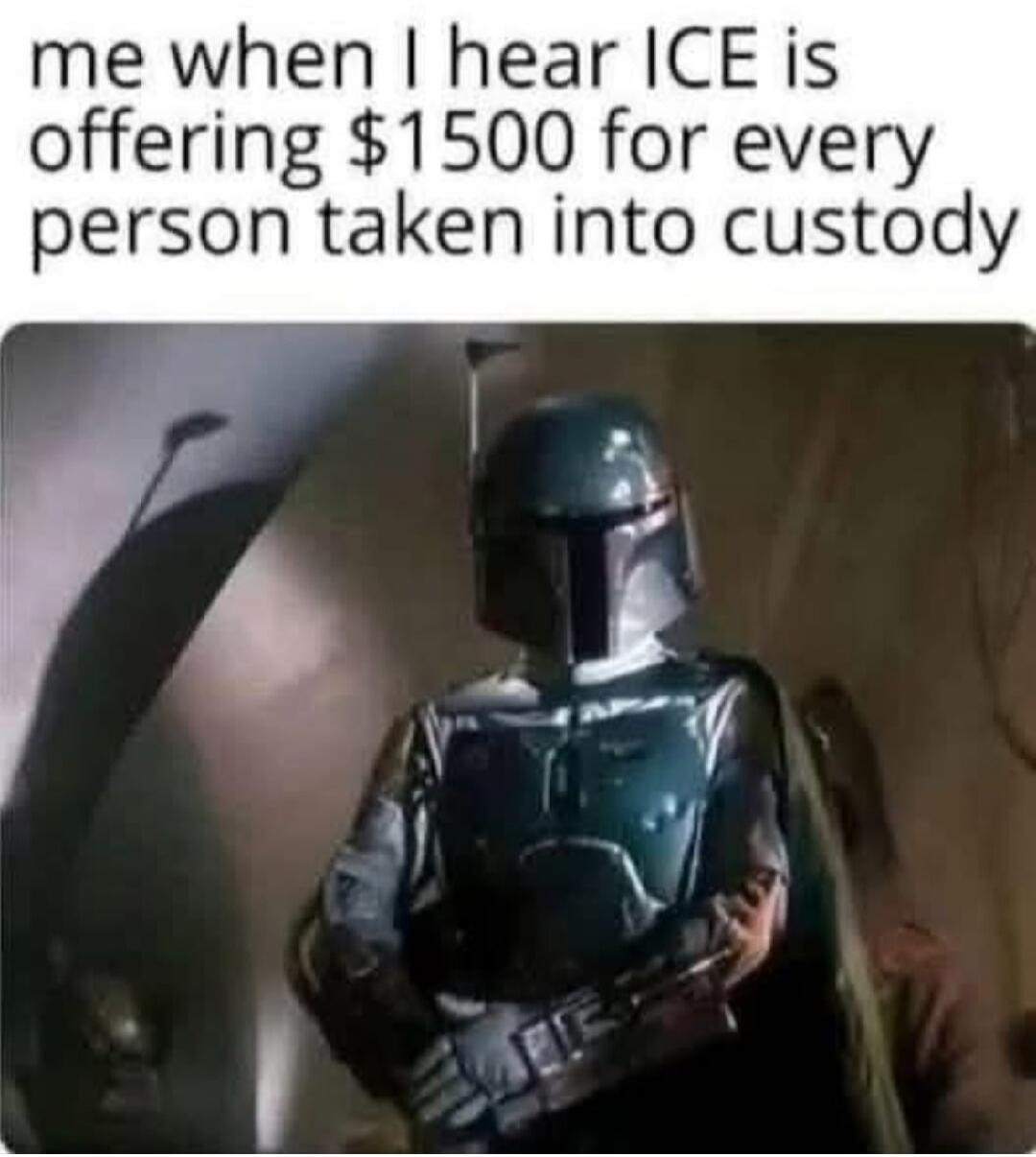 me when I hear ICE is offering $1500 for every person taken into custody