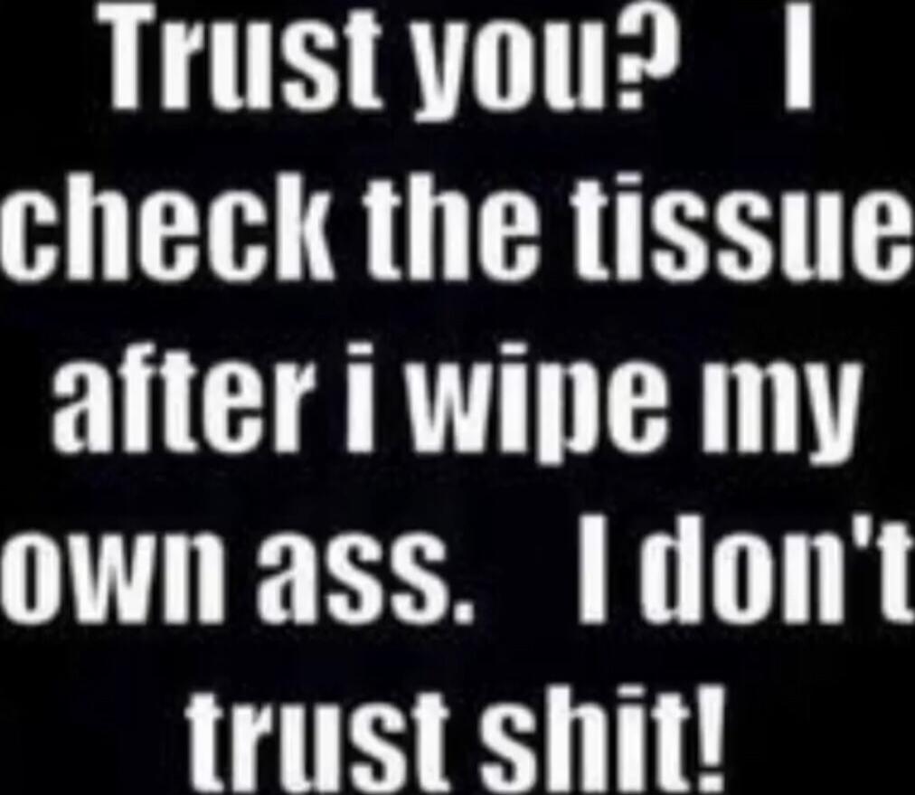 Trust you? I check the tissue after i wipe my own ass. I don't trust shit!