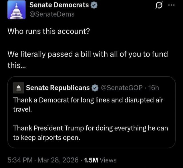 Senate Democrats @SenateDems Who runs this account? We literally passed a bill with all of you to fund this... Senate Republicans @SenateGOP 16h Thank a Democrat for long lines and disrupted air travel. Thank President Trump for doing everything he can to keep airports open. 5:34 PM Mar 28, 2026 1.5M Views