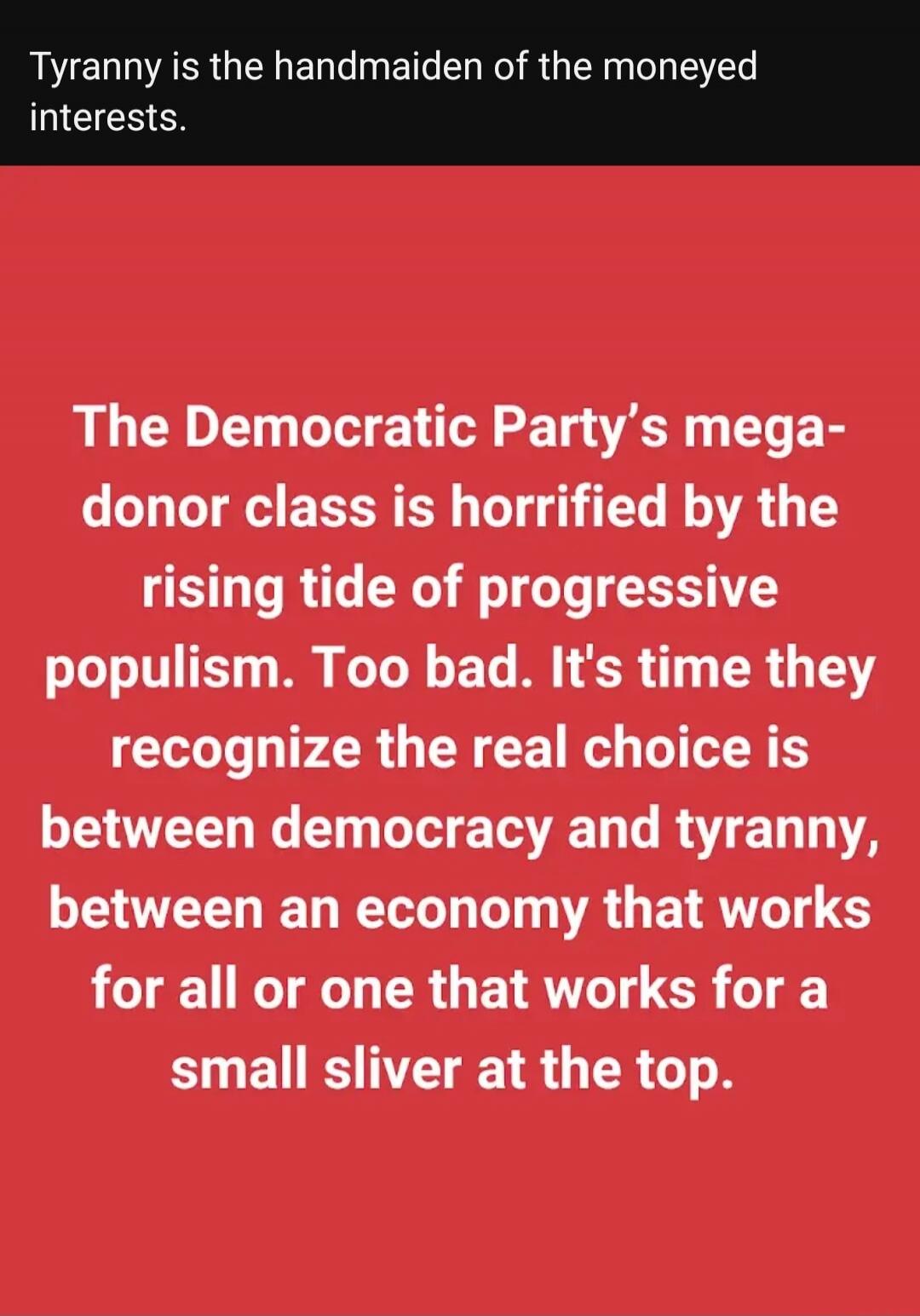 Tyranny is the handmaiden of the moneyed interests. The Democratic Party's mega-donor class is horrified by the rising tide of progressive populism. Too bad. It's time they recognize the real choice is between democracy and tyranny, between an economy that works for all or one that works for a small sliver at the top.