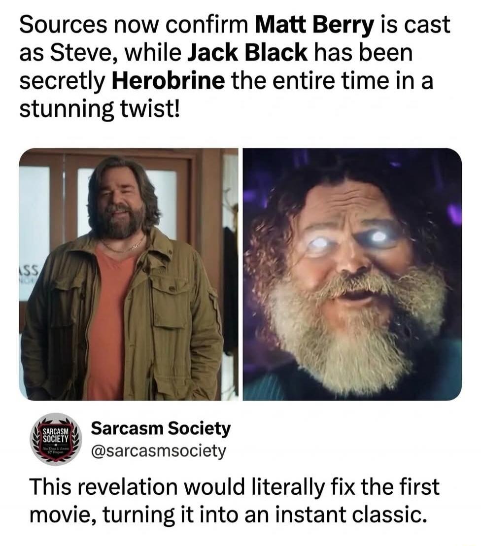 Sources now confirm Matt Berry is cast as Steve, while Jack Black has been secretly Herobrine the entire time in a stunning twist! Sarcasm Society @sarcasmsociety This revelation would literally fix the first movie, turning it into an instant classic.