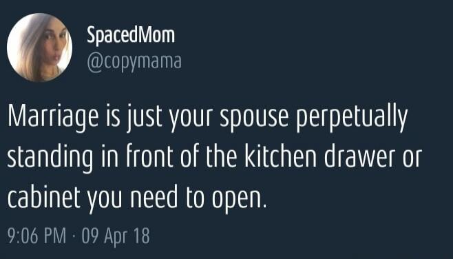 Marriage is just your spouse perpetually standing in front of the kitchen drawer or cabinet you need to open.