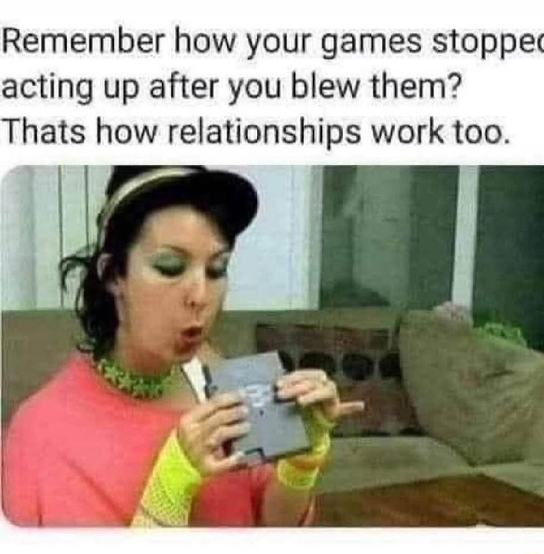 Remember how your games stopped acting up after you blew them? That's how relationships work too.
