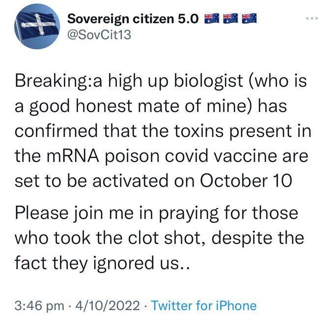 Sovereign citizen 50 8 8 8 SovCit13 Breakinga high up biologist who is a good honest mate of mine has confirmed that the toxins present in the mRNA poison covid vaccine are set to be activated on October 10 Please join me in praying for those who took the clot shot despite the fact they ignored us 346 pm 4102022 Twitter for iPhone