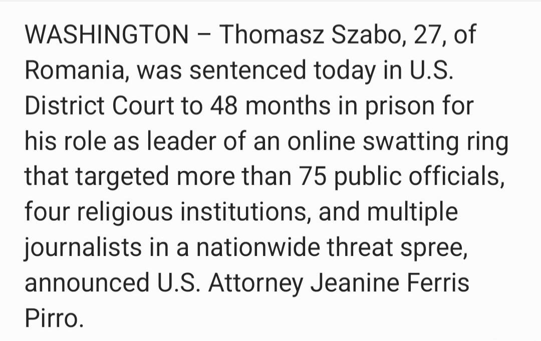 WASHINGTON – Tomasz Szabo, 27, of Romania, was sentenced today in U.S. District Court to 48 months in prison for his role as leader of an online swatting ring that targeted more than 75 public officials, four religious institutions, and multiple journalists in a nationwide threat spree, announced U.S. Attorney Jeanine Ferris Pirro.
