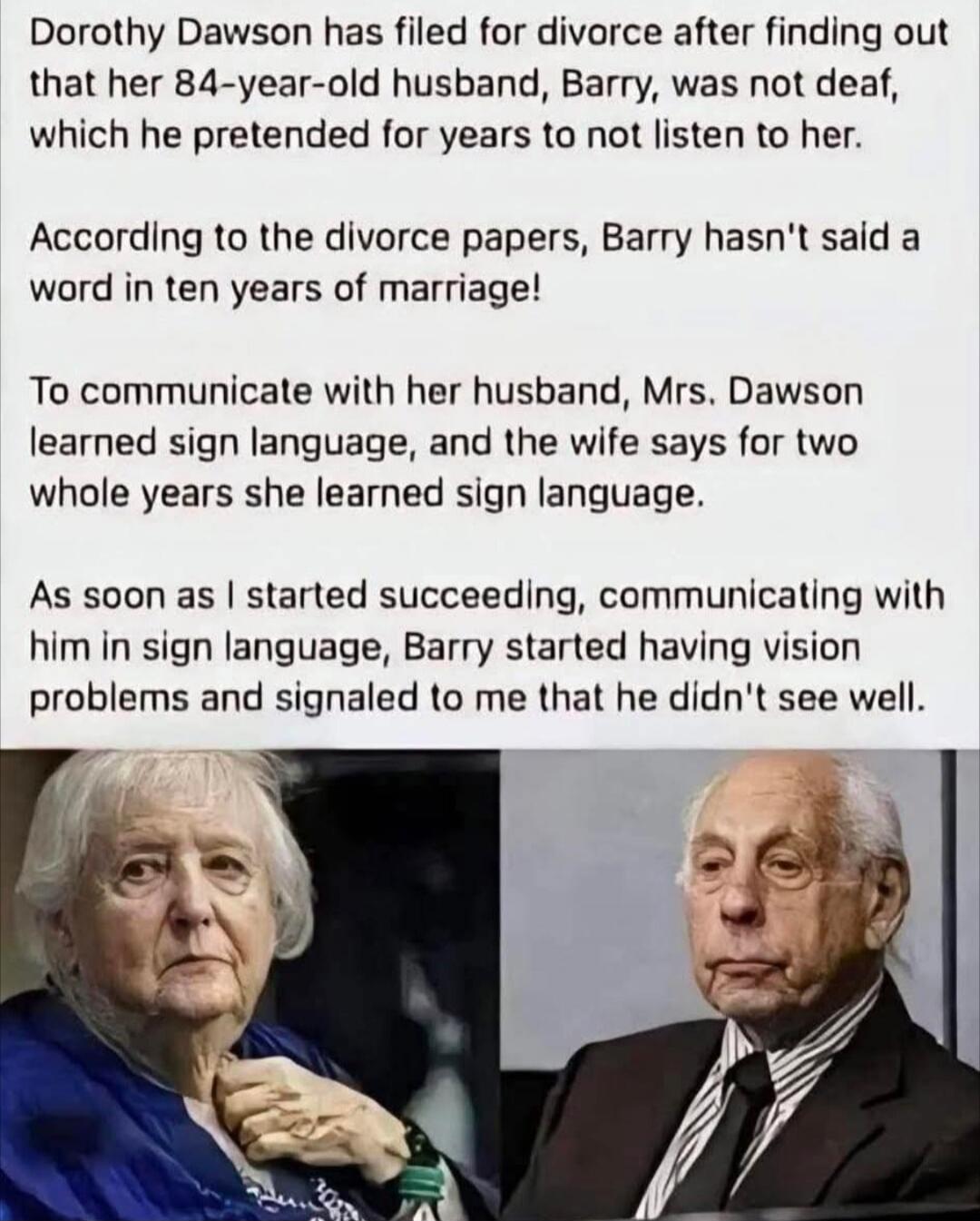 Dorothy Dawson has filed for divorce after finding out that her 84-year-old husband, Barry, was not deaf, which he pretended for years to not listen to her.

According to the divorce papers, Barry hasn't said a word in ten years of marriage!

To communicate with her husband, Mrs. Dawson learned sign language, and the wife says for two whole years s