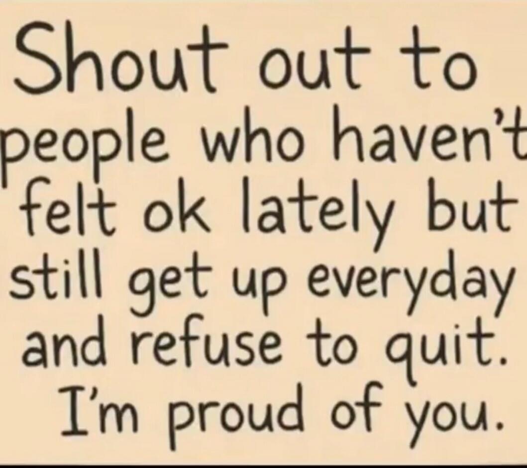 Shout out to people who haven't felt ok lately but still get up everyday and refuse to quit. I'm proud of you.