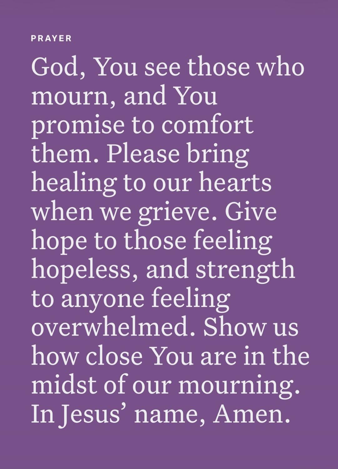 PRAYER God, You see those who mourn, and You promise to comfort them. Please bring healing to our hearts when we grieve. Give hope to those feeling hopeless, and strength to anyone feeling overwhelmed. Show us how close You are in the midst of our mourning. In Jesus’ name, Amen.