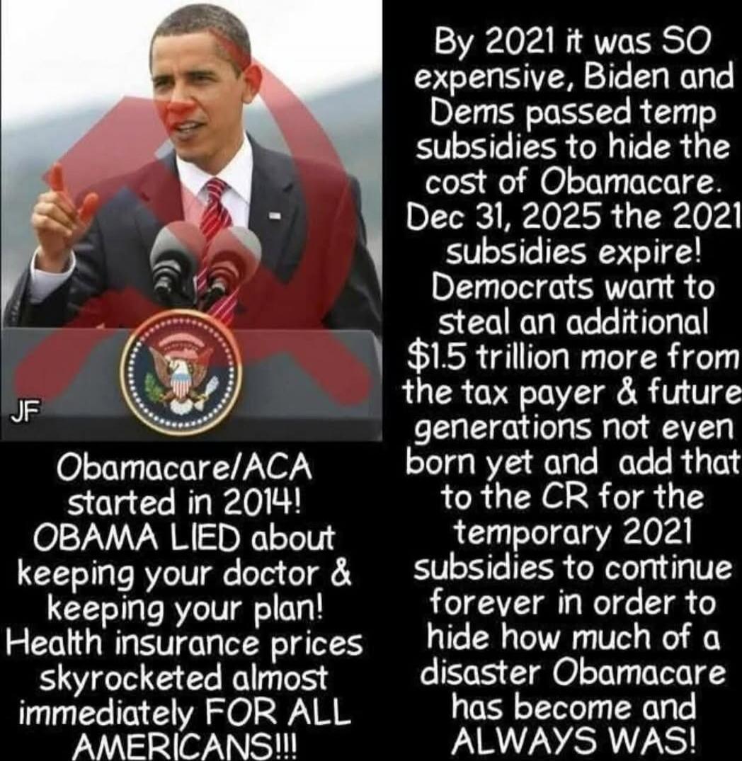 OBAMACARE/ACA started in 2014! OBAMA LIED about keeping your doctor & keeping your plan! Health insurance prices skyrocketed almost immediately FOR ALL AMERICANS!!!! By 2021 it was SO expensive, Biden and Dems passed temp subsidies to hide the cost of Obamacare. Dec 31, 2025 the 2021 subsidies expire! Democrats want to steal an additional $1.5 tril
