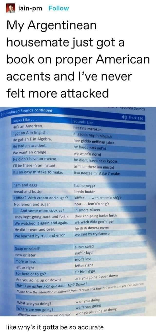 B iain pm Follow My Argentinean housemate just got a book on proper American accents and Ive never felt more attacked Hes an American figot an A in English He got an F in Algebra IHe had an accident We want an orange we want He didnt have an excuse he didnt has 11l be there in an instant 4 be there IS an easy mistake to make itsa neezee m st tham and eggs hama neggz bread and butter bredn buddr Co