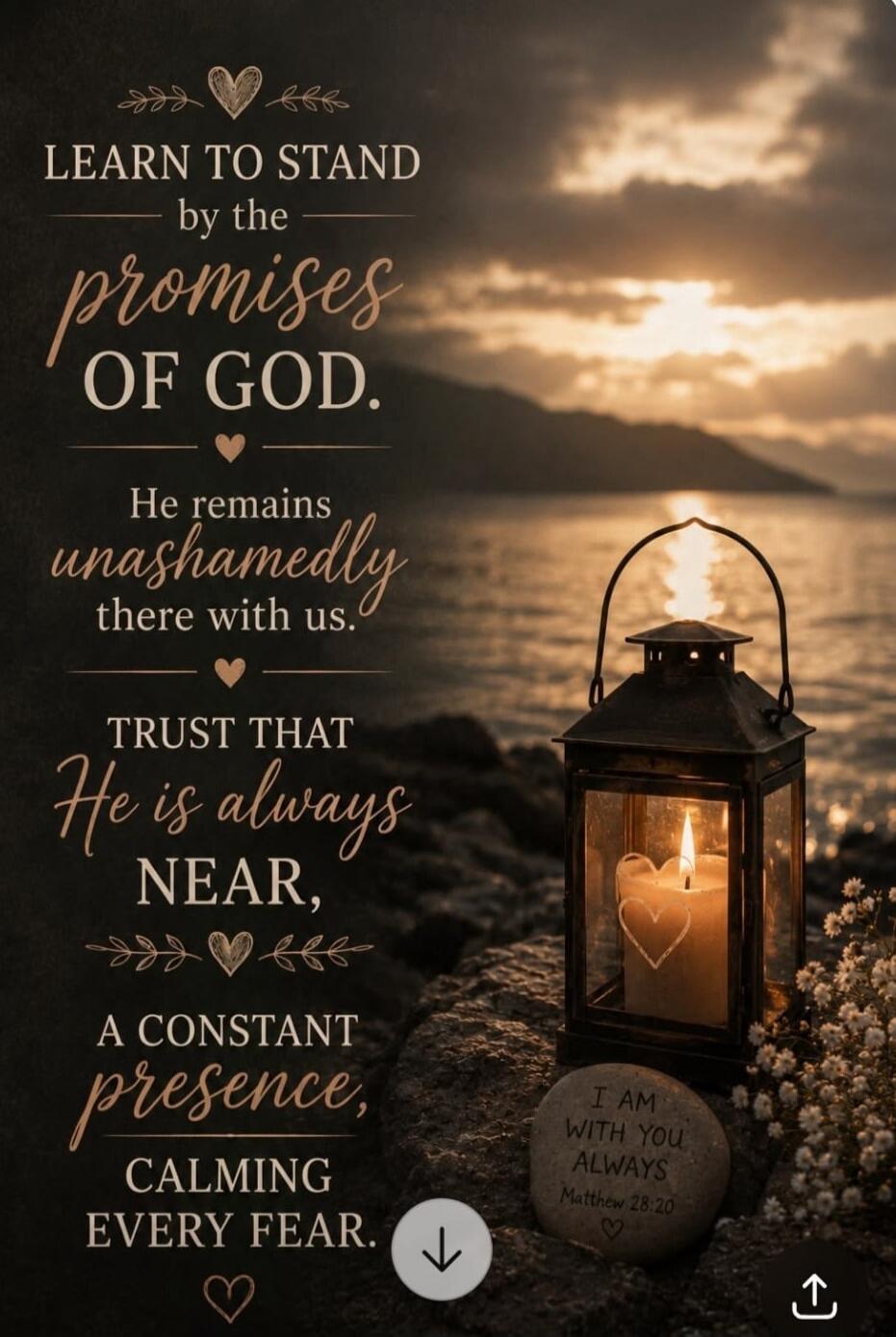 LEARN TO STAND by the promises OF GOD. He remains unashamedly there with us. TRUST THAT He is always NEAR, A CONSTANT presence, CALMING EVERY FEAR. I AM WITH YOU ALWAYS Matthew 28:20