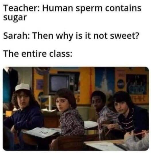 Teacher: Human sperm contains sugar. Sarah: Then why is it not sweet? The entire class:
