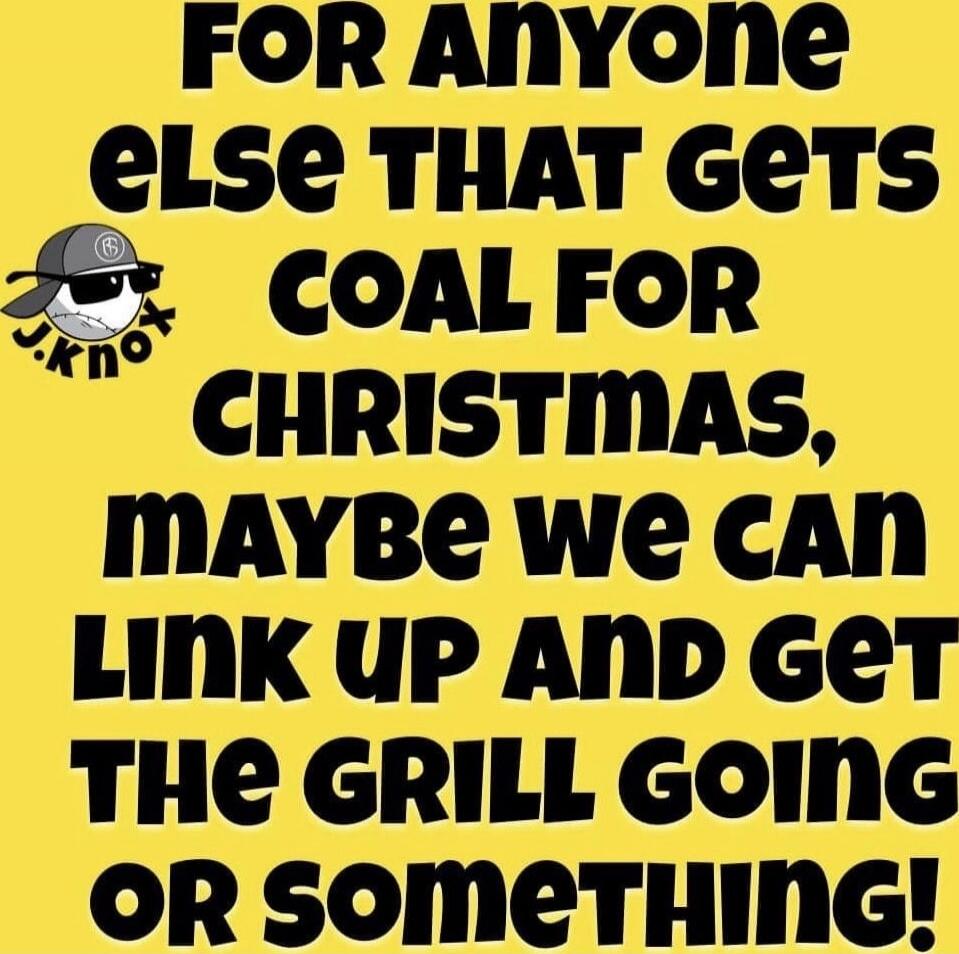 FOR ANYONE ELSE THAT GETS COAL FOR CHRISTMAS, MAYBE WE CAN LINK UP AND GET THE GRILL GOING OR SOMETHING!