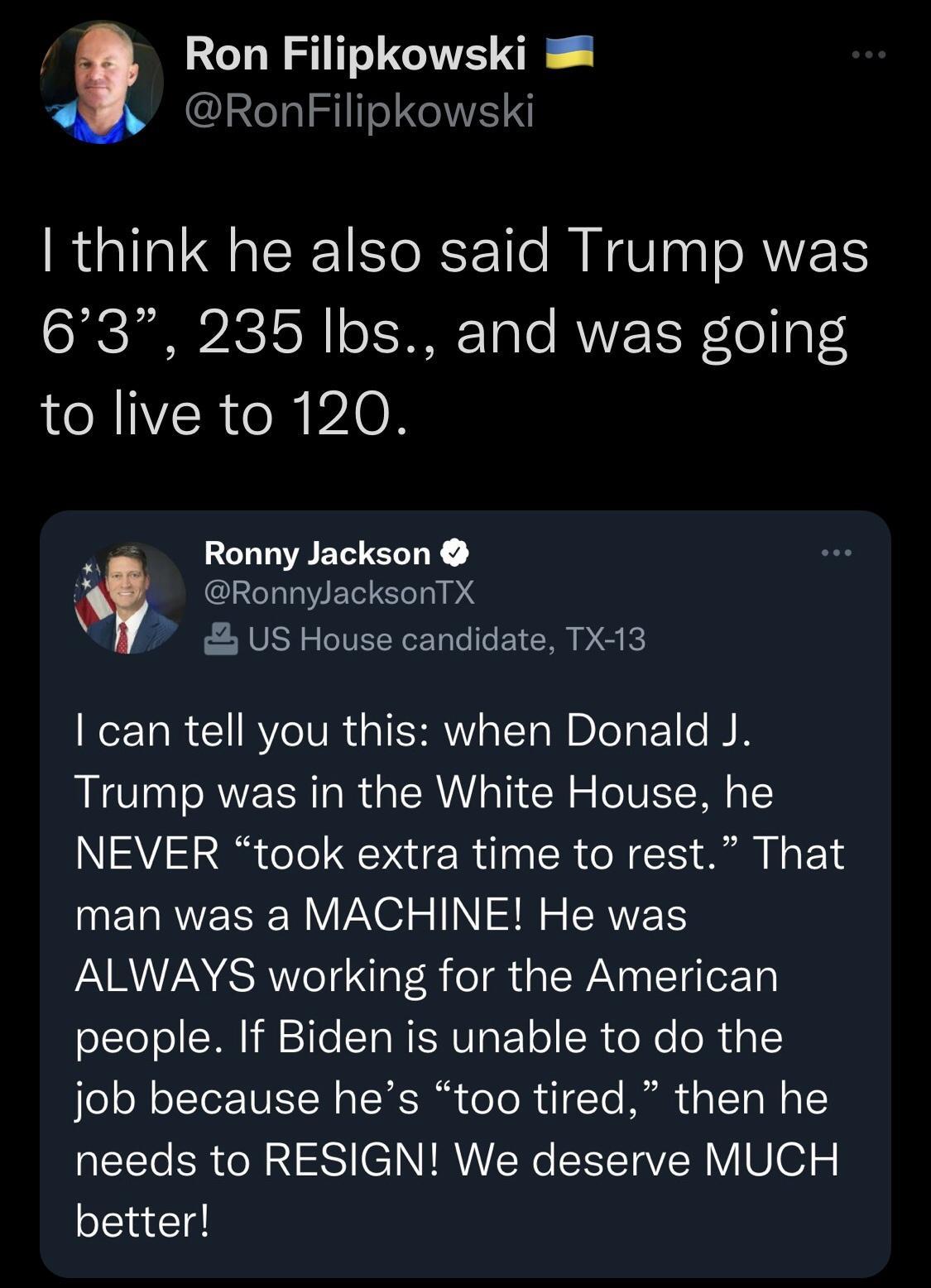Ron Filipkowski RonFilipkowski think he also said Trump was 63 235 Ibs and was going to live to 120 Ronny Jackson RonnylacksonTX US House candidate TX13 I can tell you this when Donald J Trump was in the White House he NEVER took extra time to rest That ERRESEN VPO TN R R ALWAYS working for the American people If Biden is unable to do the Jo X o IeToTUET N s TR T oo Te IR 3 T Mo T EEl CRNN S CINIR
