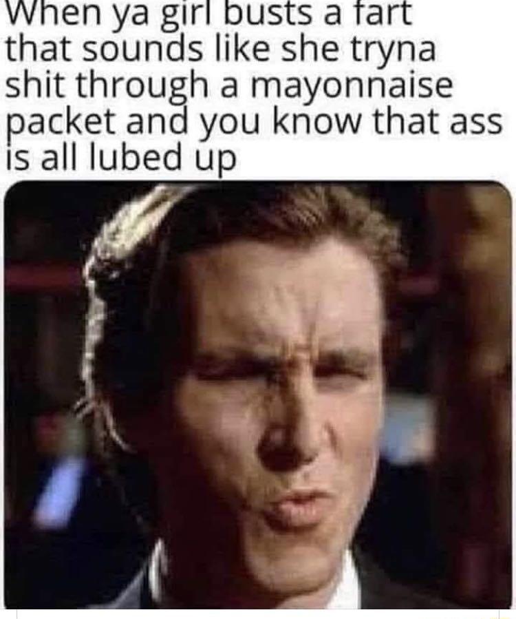 en ya girl busts a rar that sounds like she tryna shit through a mayonnaise packet and you know that ass Is all lubed up