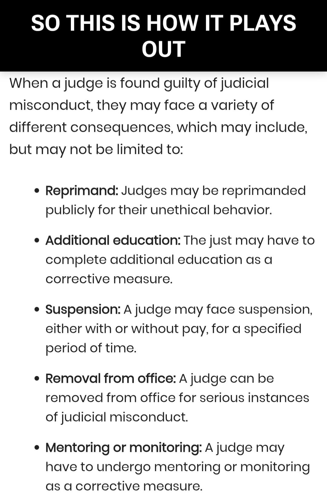 SO THIS IS HOW IT PLAYS OUT
When a judge is found guilty of judicial misconduct, they may face a variety of different consequences, which may include, but may not be limited to:

• Reprimand: Judges may be reprimanded publicly for their un ethical behavior.
• Additional education: The just may have to complete additional education as a corrective m