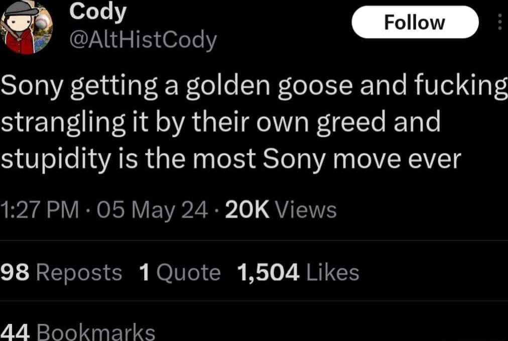 sd Cody Foll AltHistCody Sony getting a golden goose and fucking strangling it by their own greed and stupidity is the most Sony move ever 127 PM 05 May 24 20K Views 98 Reposts 1Quote 1504 Likes 44 Bookmarks