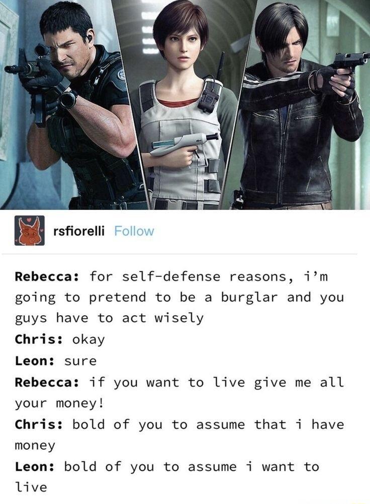 rsfiorelli Rebecca for self defense reasons im going to pretend to be a burglar and you guys have to act wisely Chris okay Leon sure Rebecca if you want to live give me all your money Chris bold of you to assume that i have money Leon bold of you to assume i want to live