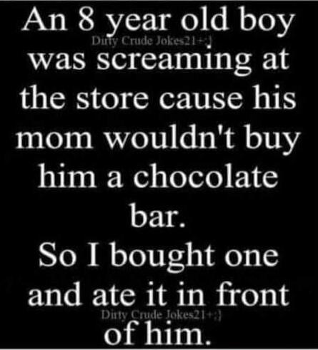 An 8 year old boy was screaming at the store cause his mom wouldn't buy him a chocolate bar. So I bought one and ate it in front of him.