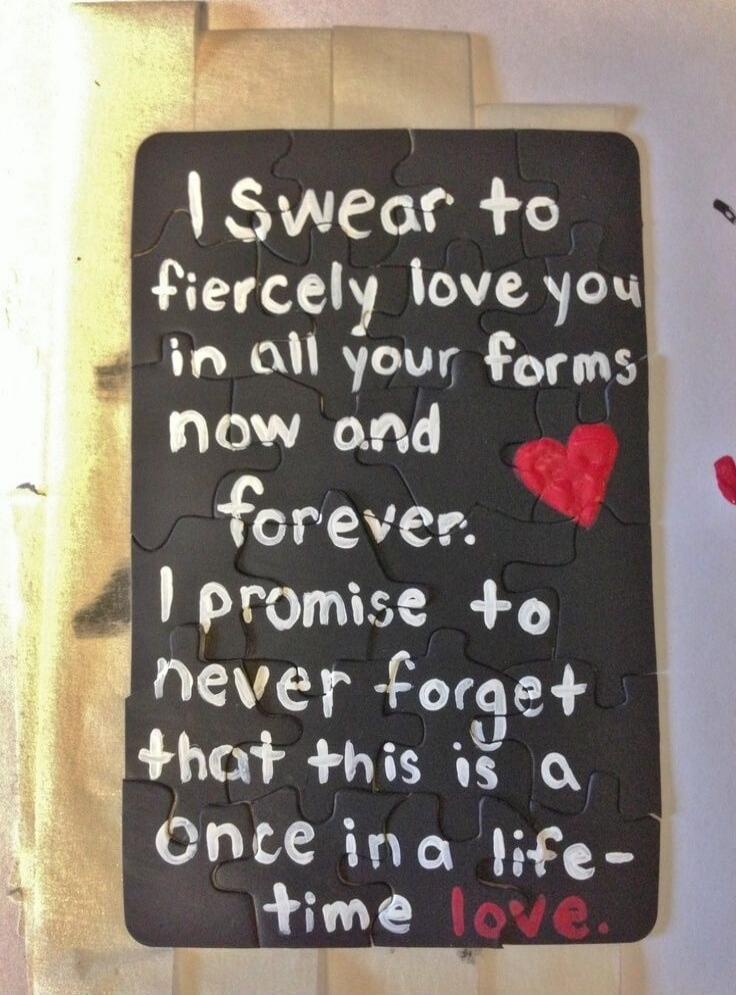 I swear to fiercely love you in all your forms now and forever. I promise to never forget that this is a once in a lifetime love.