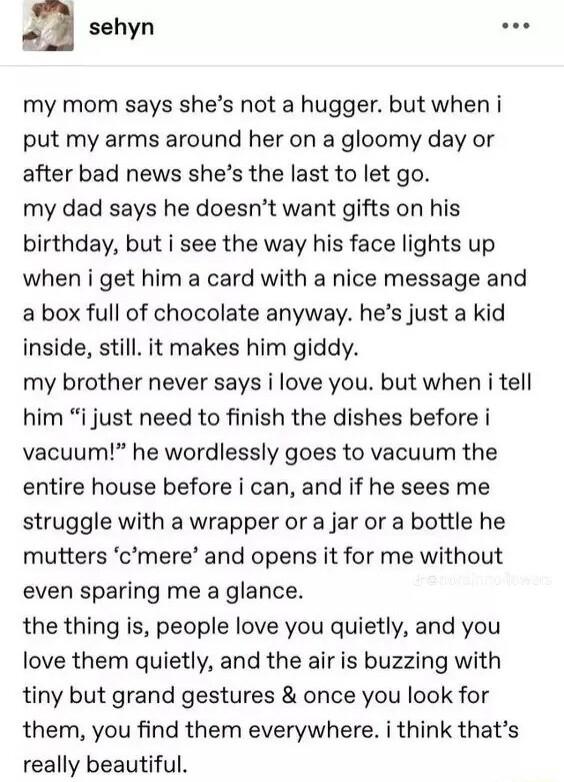 sehyn my mom says shes not a hugger but when i put my arms around her on a gloomy day or after bad news shes the last to let go my dad says he doesnt want gifts on his birthday but i see the way his face lights up when i get him a card with a nice message and a box full of chocolate anyway hes just a kid inside still it makes him giddy my brother never says i love you but when i tell him i just ne