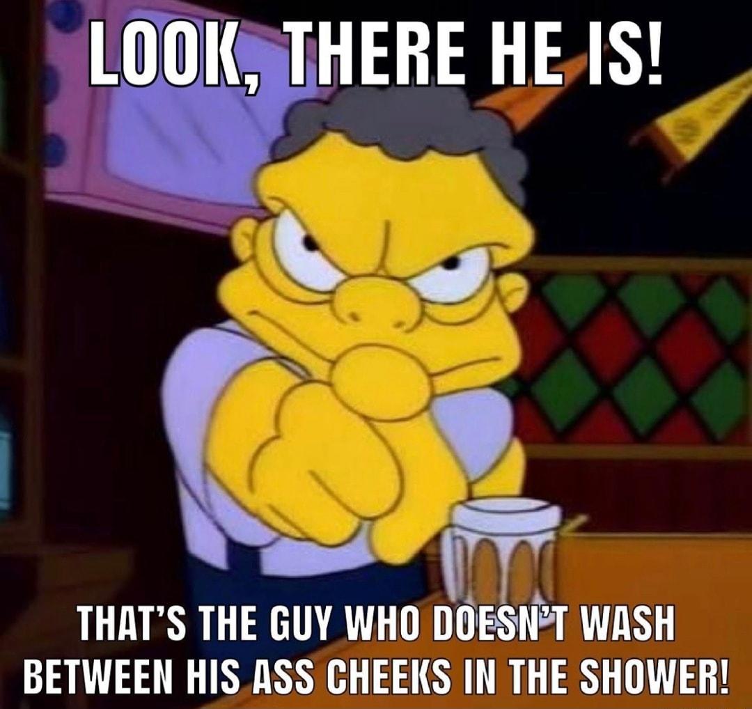 LOOKSTHERE HEIS THATS THE GUY WHO DOESNT WASH BETWEEN HIS ASS CHEEKS IN THE SHOWER