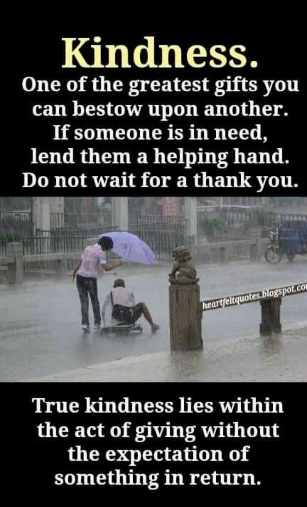 Kindness.
One of the greatest gifts you can bestow upon another. If someone is in need, lend them a helping hand. Do not wait for a thank you.

True kindness lies within the act of giving without the expectation of something in return.