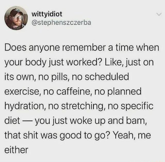 wittyidiot stephenszczerba Does anyone remember a time when your body just worked Like just on its own no pills no scheduled exercise no caffeine no planned hydration no stretching no specific diet you just woke up and bam that shit was good to go Yeah me either