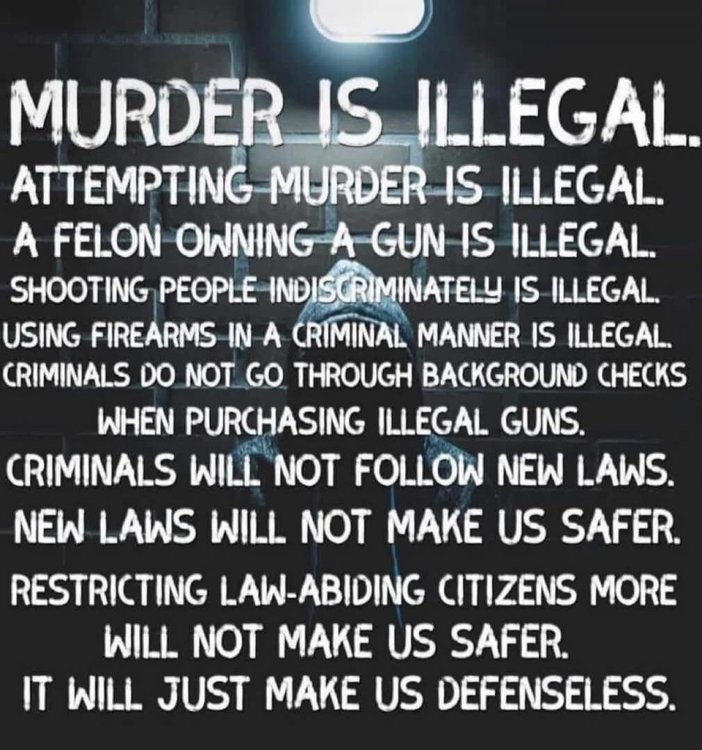 MURDER IS ILLEGAL. ATTEMPTING MURDER IS ILLEGAL. A FELON OWNING A GUN IS ILLEGAL. SHOOTING PEOPLE INDISCRIMINATELY IS ILLEGAL. USING FIREARMS IN A CRIMINAL MANNER IS ILLEGAL. CRIMINALS DO NOT GO THROUGH BACKGROUND CHECKS WHEN PURCHASING ILLEGAL GUNS. CRIMINALS WILL NOT FOLLOW NEW LAWS. NEW LAWS WILL NOT MAKE US SAFER. RESTRICTING LAW-ABIDING CITIZE