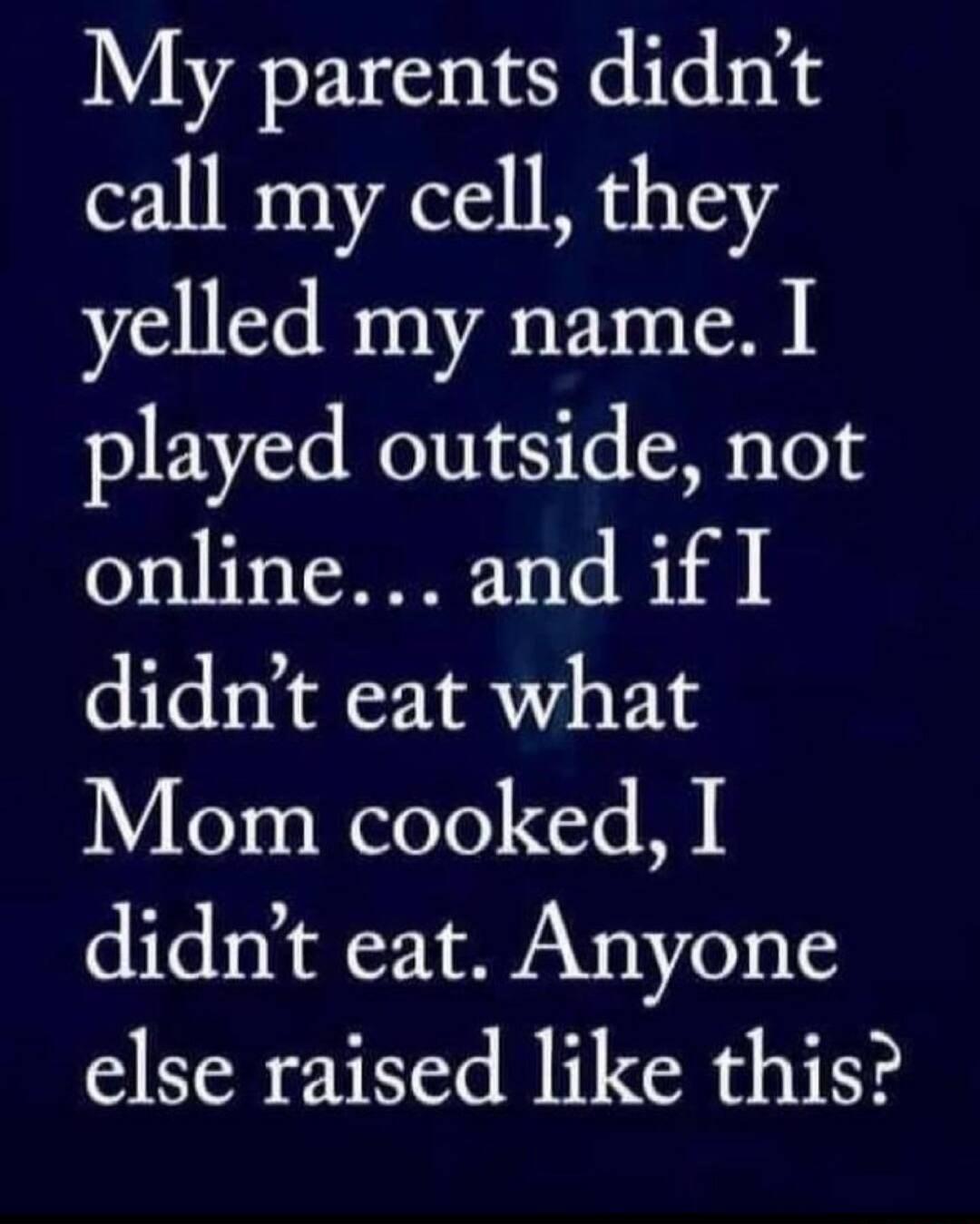 My parents didnt call my cell they yelled my name I played outside not online and if I didnt eat what L3 s eleTe e M didnt eat Anyone else raised like this