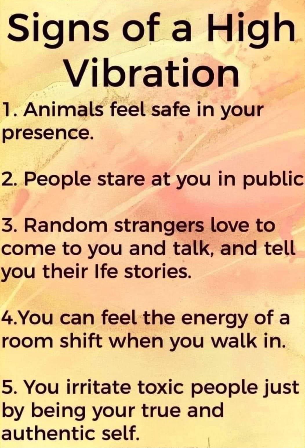 Signs of a High Vibration 1 Animals feel safe in your presence 2 People stare at you in public 3 Random strangers love to come to you and talk and tell you their Ife stories 4You can feel the energy of a room shift when you walk in 5 You irritate toxic people just by being your true and authentic self