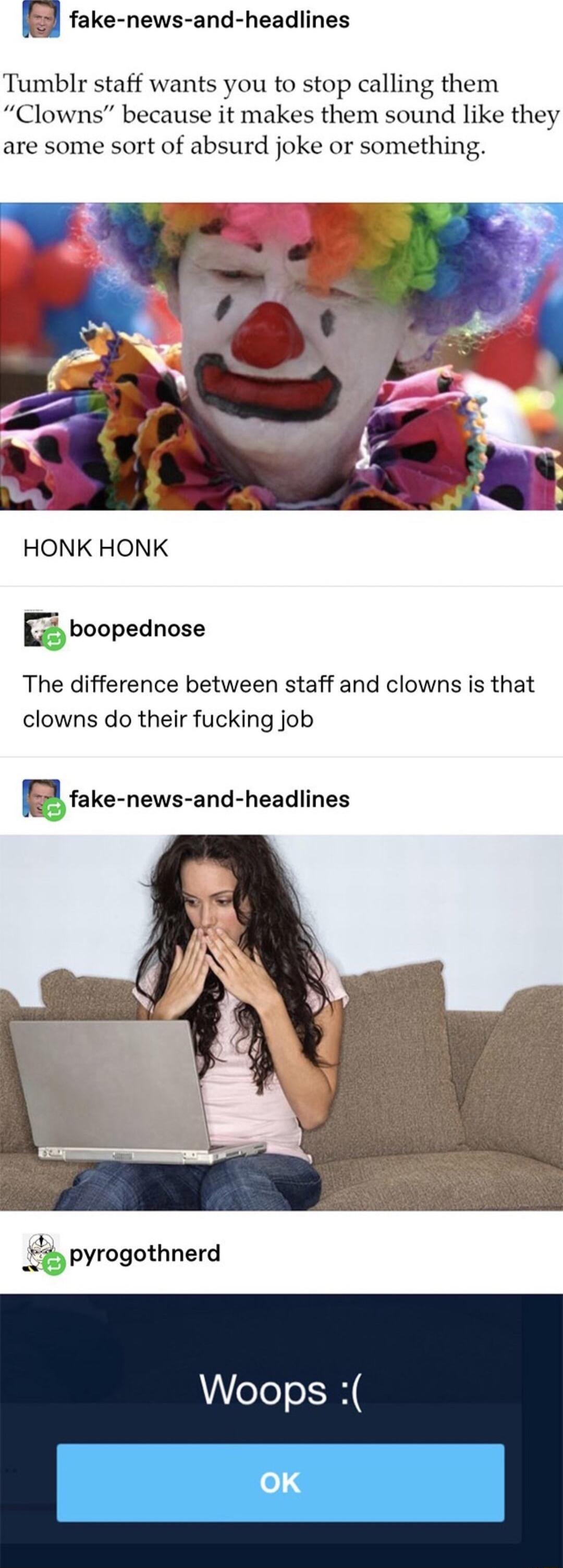 E fake news and headlines Tumblr staff wants you to stop calling them Clowns because it makes them sound like they are some sort of absurd joke or something HONK HONK Eboopednose The difference between staff and clowns is that clowns do their fucking job Efake news and headlines _ pyrogothnerd Woops OK