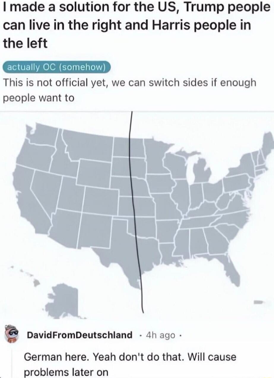 I made a solution for the US, Trump people can live in the right and Harris people in the left
actually OC (somehow)
This is not official yet, we can switch sides if enough people want to
[map image]
German here. Yeah don't do that. Will cause problems later on