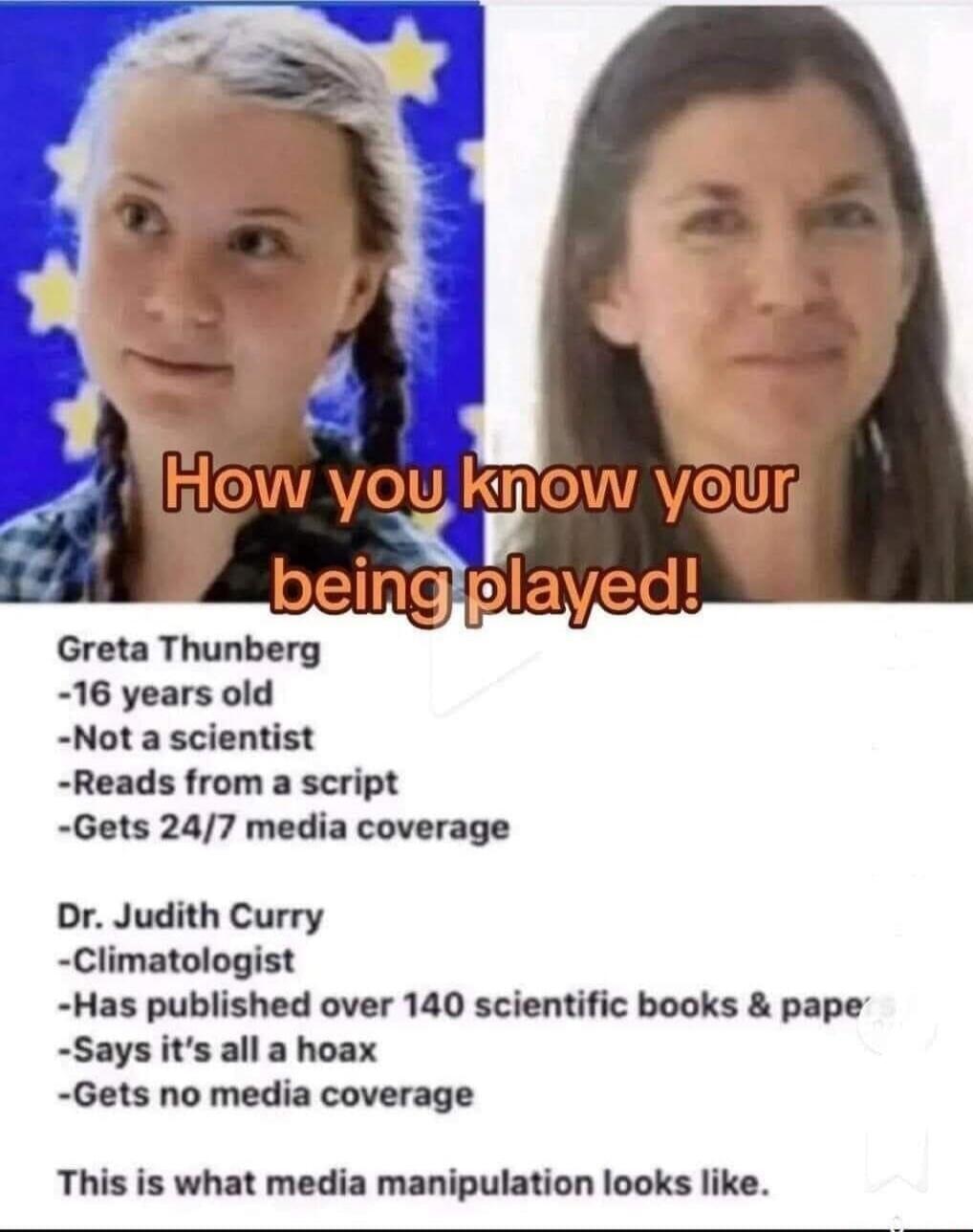 How you know your being played!
Greta Thunberg
-16 years old
-Not a scientist
-Reads from a script
-Gets 24/7 media coverage
Dr. Judith Curry
-Climatologist
-Has published over 140 scientific books & papers
-Says it’s all a hoax
-Gets no media coverage
This is what media manipulation looks like.