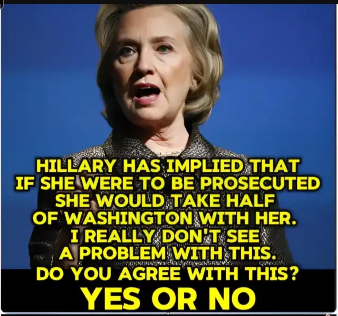 HILLARY HAS IMPLIED THAT IF SHE WERE TO BE PROSECUTED SHE WOULD TAKE HALF OF WASHINGTON WITH HER. I REALLY DON'T SEE A PROBLEM WITH THIS. DO YOU AGREE WITH THIS? YES OR NO