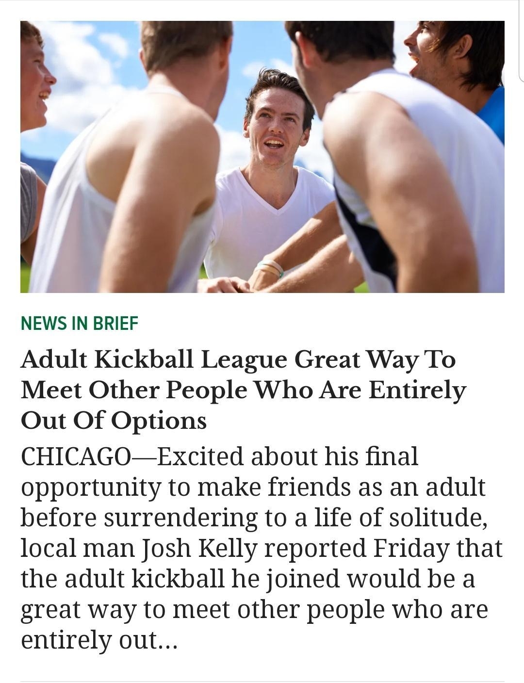 A Pxy NEWS IN BRIEF Adult Kickball League Great Way To Meet Other People Who Are Entirely Out Of Options CHICAGOExcited about his final opportunity to make friends as an adult before surrendering to a life of solitude local man Josh Kelly reported Friday that the adult kickball he joined would be a great way to meet other people who are entirely out