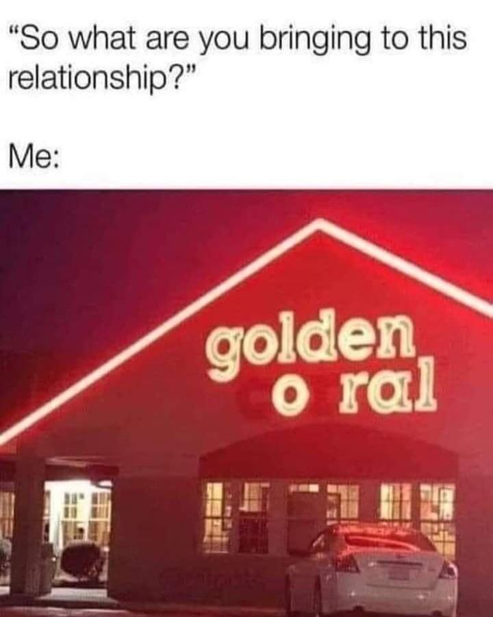 So what are you bringing to this relationship? Me: golden o ral