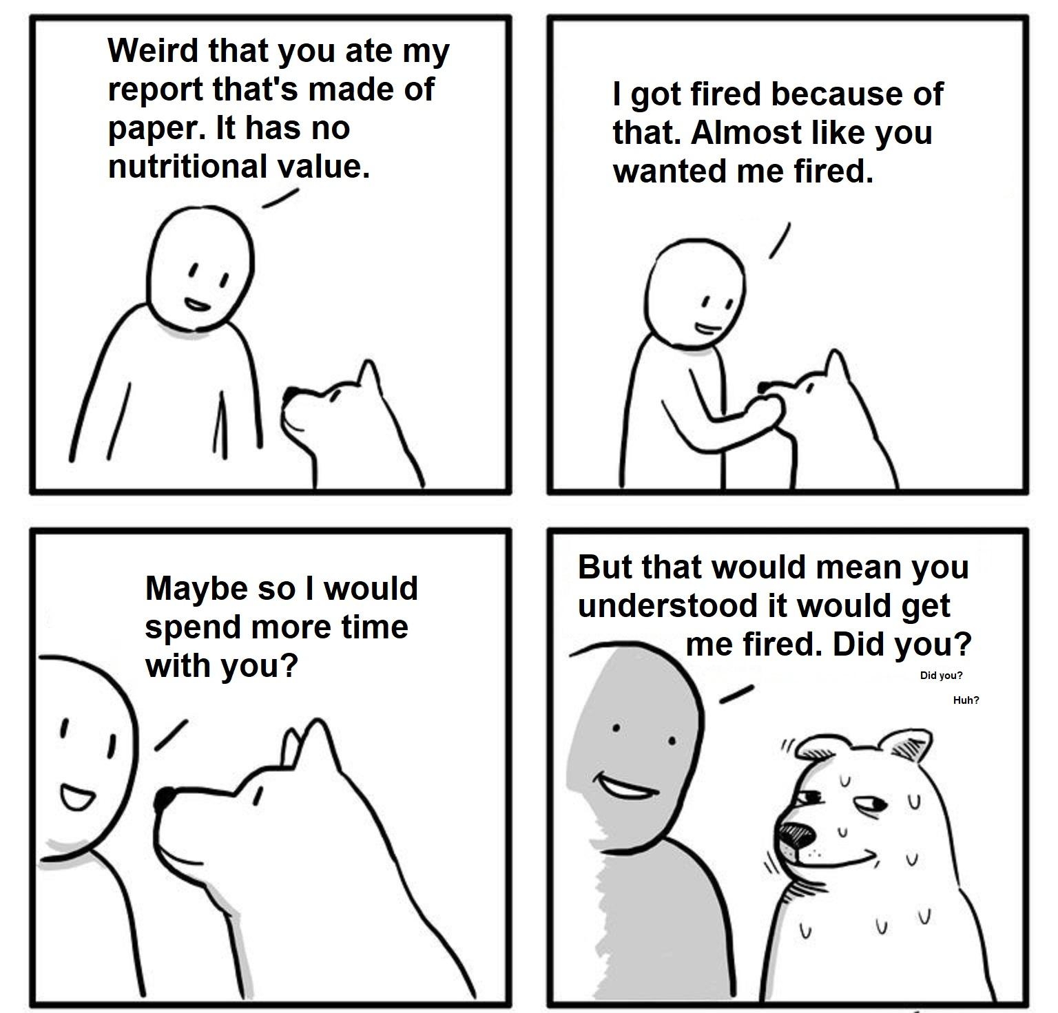 Weird that you ate my report thats made of paper It has no nutritional value Ae 1 got fired because of that Almost like you wanted me fired Maybe so would spend more time with you But that would mean you understood it would get me fired Did you Seebangnow