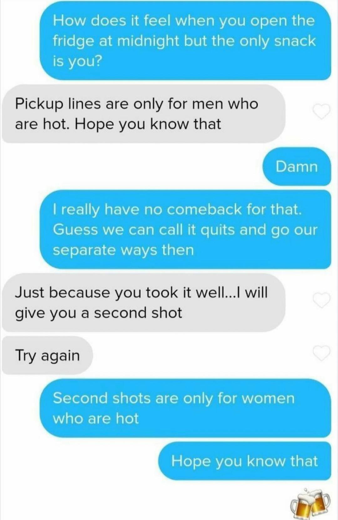 Pickup lines are only for men who are hot Hope you know that Just because you took it wellI will give you a second shot Try again