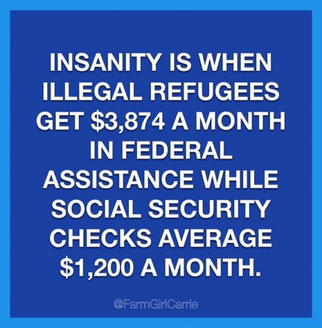 INSANITY IS WHEN ILLEGAL REFUGEES GET $3,874 A MONTH IN FEDERAL ASSISTANCE WHILE SOCIAL SECURITY CHECKS AVERAGE $1,200 A MONTH. @FarmGirlCarrie