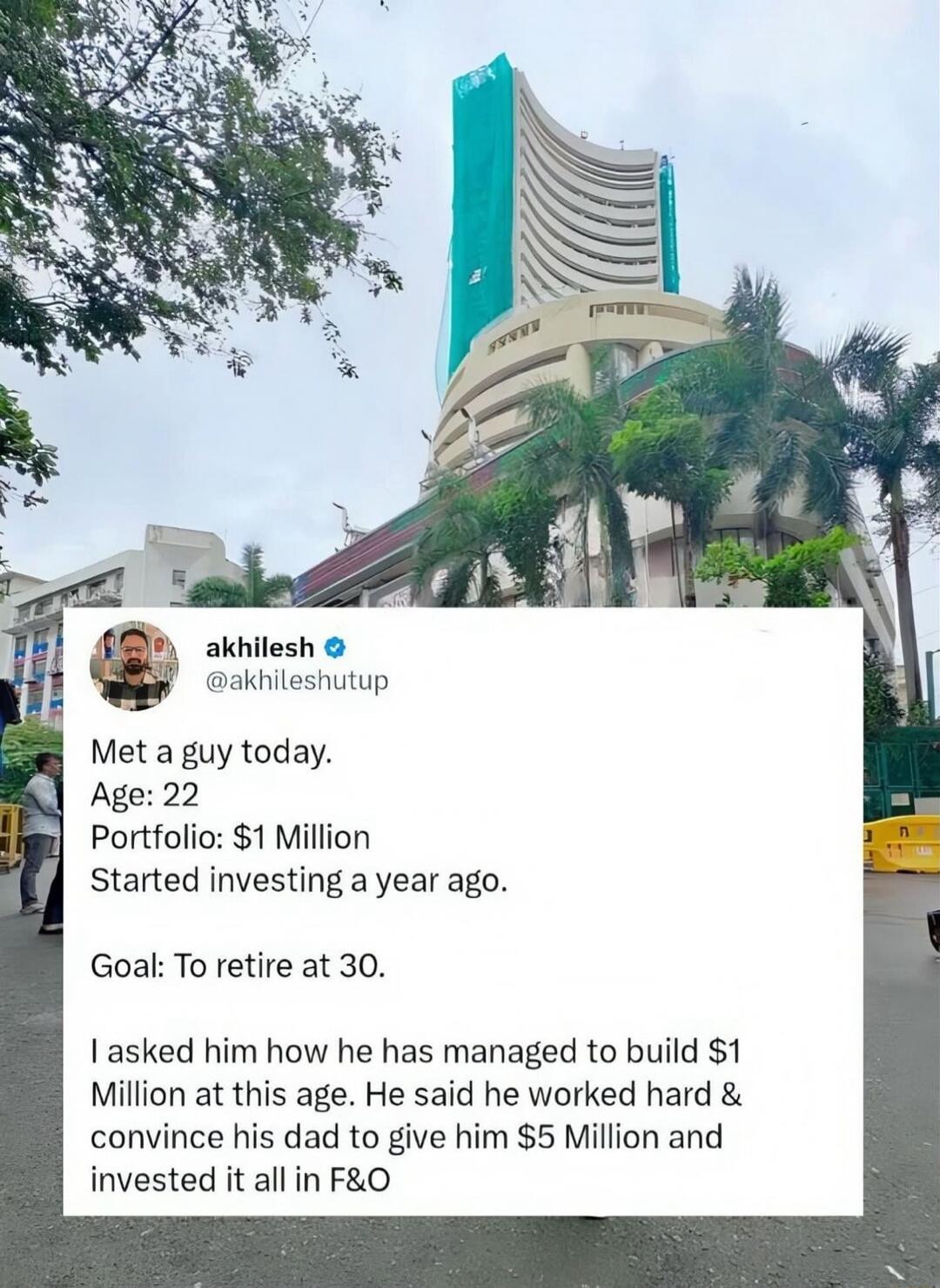 Met a guy today. Age: 22 Portfolio: $1 Million Started investing a year ago. Goal: To retire at 30. I asked him how he has managed to build $1 Million at this age. He said he worked hard & convince his dad to give him $5 Million and invested it all in F&O