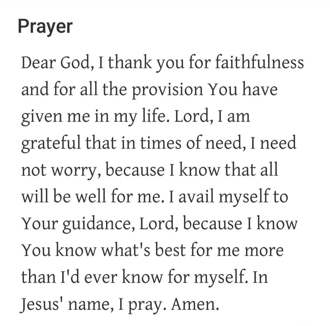 Prayer Dear God, I thank you for faithfulness and for all the provision You have given me in my life. Lord, I am grateful that in times of need, I need not worry, because I know that all will be well for me. I avail myself to Your guidance, Lord, because I know You know what's best for me more than I'd ever know for myself. In Jesus' name, I pray. 