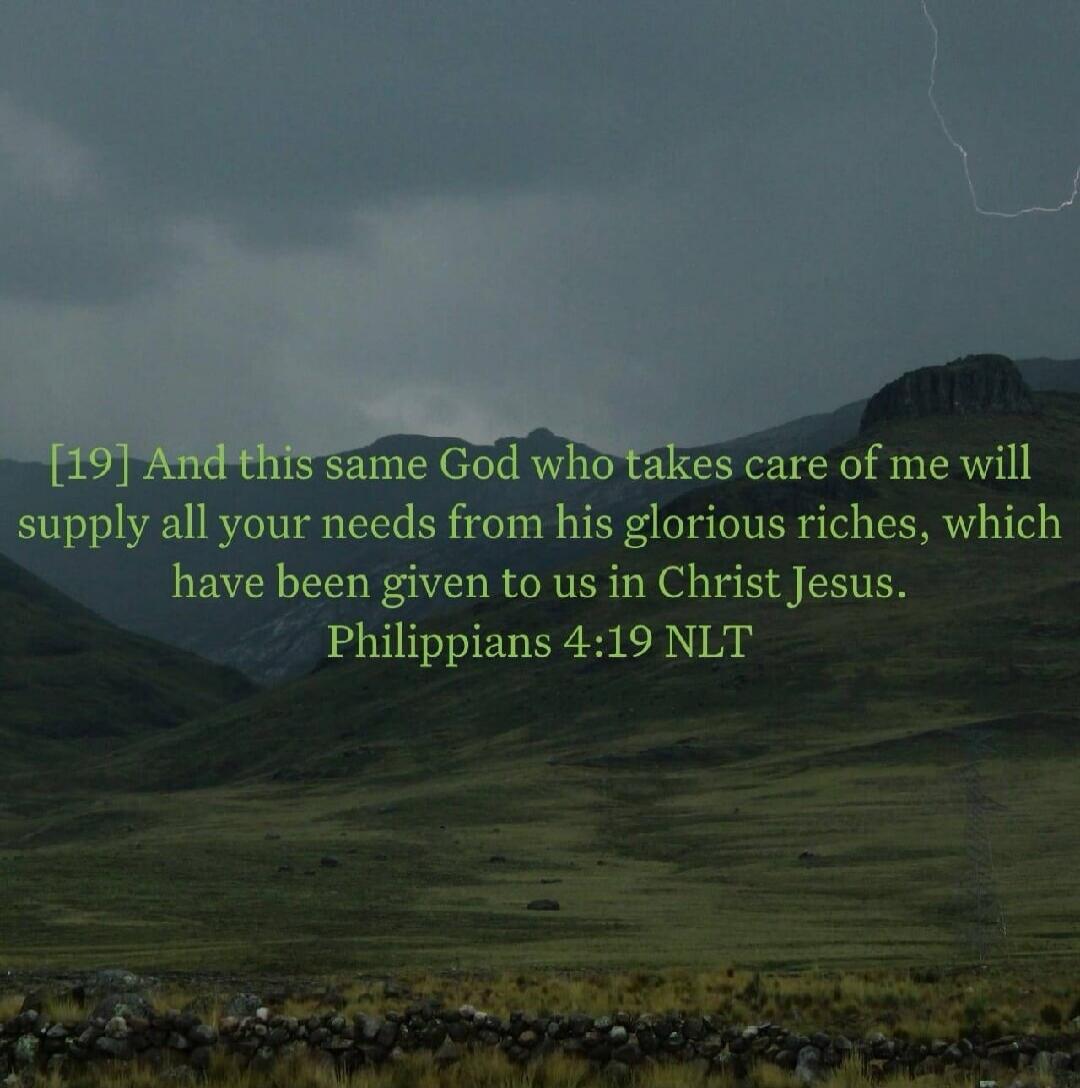[19] And this same God who takes care of me will supply all your needs from his glorious riches, which have been given to us in Christ Jesus. Philippians 4:19 NLT