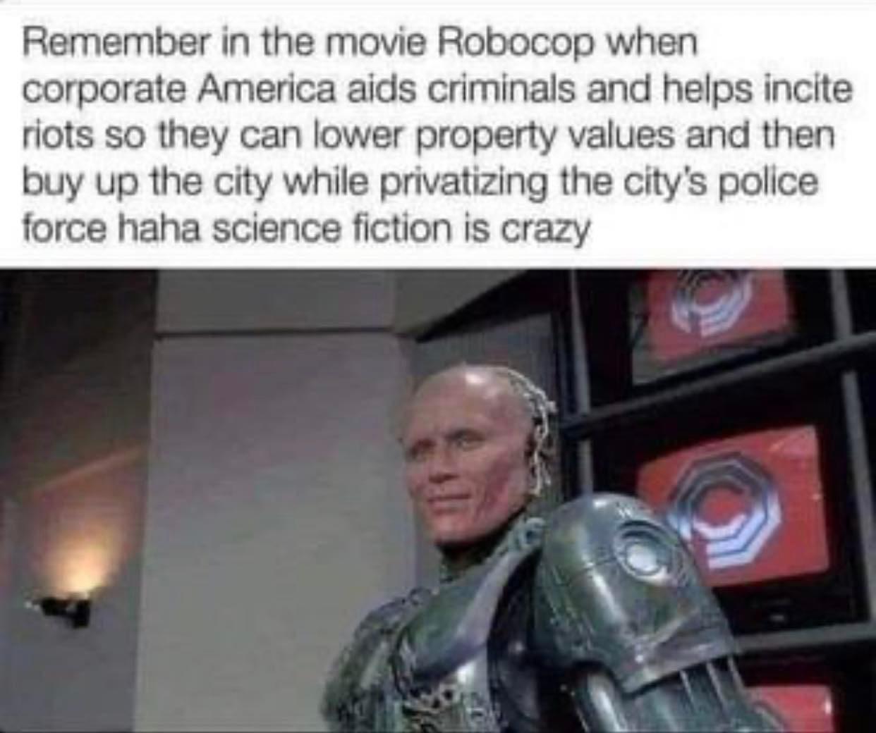 Remember in the movie Robocop when corporate America aids criminals and helps incite riots so they can lower property values and then buy up the city while privatizing the citys police force haha science fiction is crazy Y R 5